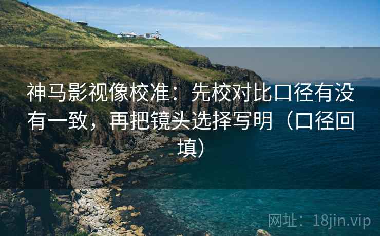 神马影视像校准:先校对比口径有没有一致,再把镜头选择写明(口径回填) 神马影视像校准:先校对比口径有没有一致,再把镜头选择写明(口径回填)