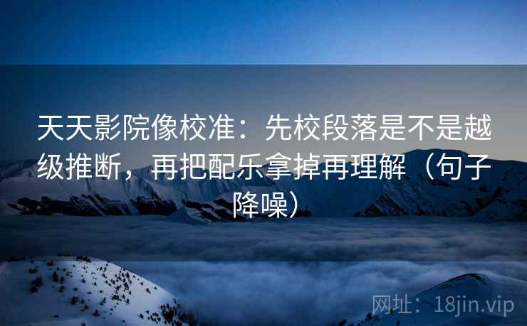 天天影院像校准：先校段落是不是越级推断，再把配乐拿掉再理解（句子降噪）