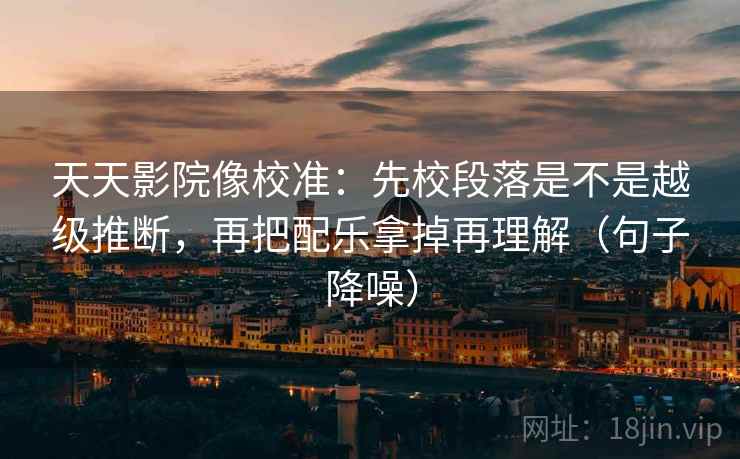 天天影院像校准：先校段落是不是越级推断，再把配乐拿掉再理解（句子降噪）