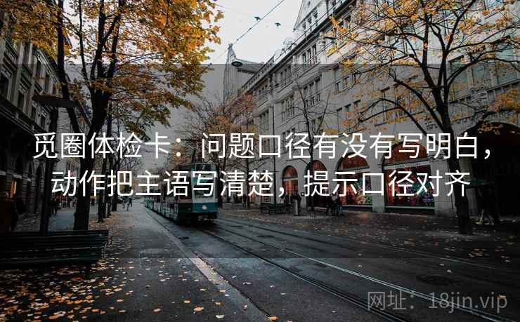 觅圈体检卡:问题口径有没有写明白,动作把主语写清楚,提示口径对齐 觅圈体检卡:问题口径有没有写明白,动作把主语写清楚,提示口径对齐