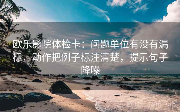 欧乐影院体检卡：问题单位有没有漏标，动作把例子标注清楚，提示句子降噪