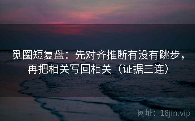 觅圈短复盘:先对齐推断有没有跳步,再把相关写回相关(证据三连) 觅圈短复盘:先对齐推断有没有跳步,再把相关写回相关(证据三连)