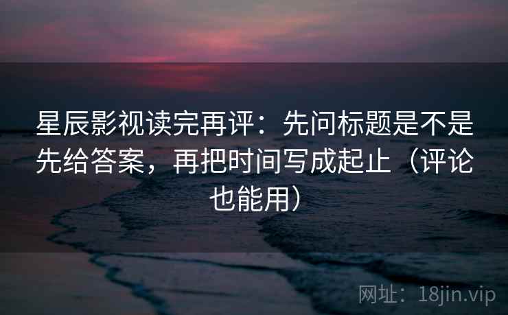 星辰影视读完再评:先问标题是不是先给答案,再把时间写成起止(评论也能用) 星辰影视读完再评:先问标题是不是先给答案,再把时间写成起止(评论也能用)